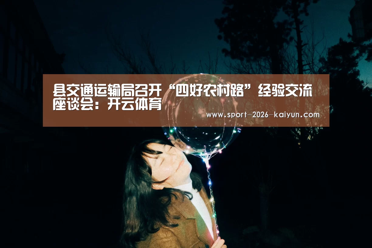 县交通运输局召开“四好农村路”经验交流座谈会:开云体育(图1) kaiyu体育